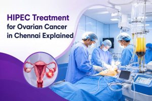 HIPEC Treatment for Ovarian Cancer in Chennai Explained